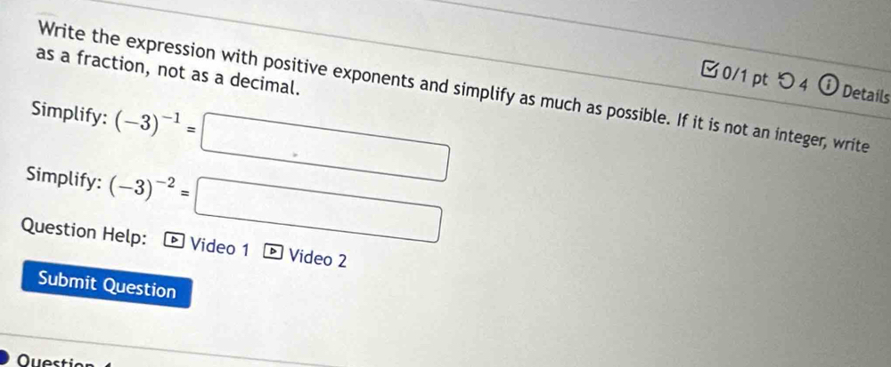 as a fraction, not as a decimal. 
□ 0/1 pt つ 4 Details 
Write the expression with positive exponents and simplify as much as possible. If it is not an integer, write 
Simplify: (-3)^-1= □ □  (-y-()=0 □ 
Simplify: (-3)^-2=□ ∴ △ C_=∠ ABC=60°
□  
Question Help: D Video 1 Video 2 
Submit Question 
Questio
