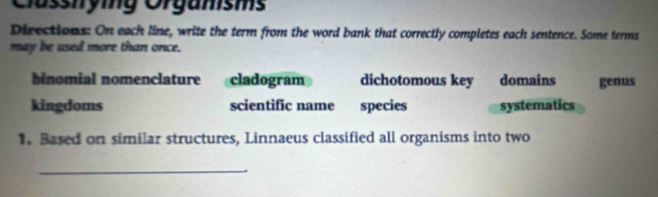 Clüsstrying Orgamsms
Directions: On each line, write the term from the word bank that correctly completes each sentence. Some terms
may be used more than once.
binomial nomenclature cladogram dichotomous key domains genus
kingdoms scientific name species systematics
1. Based on similar structures, Linnaeus classified all organisms into two
_