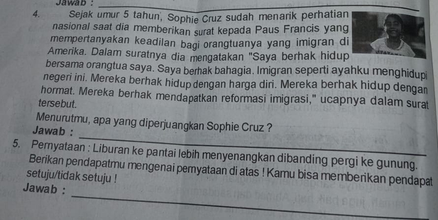 Jawab : 
_ 
4. Sejak umur 5 tahun, Sophie Cruz sudah menarik perhatian 
nasional saat dia memberikan surat kepada Paus Francis yang 
mempertanyakan keadilan bagi orangtuanya yang imigran d 
Amerika. Dalam suratnya dia mengatakan "Saya berhak hidup 
bersama orangtua saya. Saya berhak bahagia. Imigran seperti ayahku menghidupi 
negeri ini. Mereka berhak hidup dengan harga diri. Mereka berhak hidup dengan 
hormat. Mereka berhak mendapatkan reformasi imigrasi," ucapnya dalam surat 
tersebut. 
_ 
Menurutmu, apa yang diperjuangkan Sophie Cruz ? 
Jawab : 
5. Pernyataan : Liburan ke pantai lebih menyenangkan dibanding pergi ke gunung. 
Berikan pendapatmu mengenai pemyataan di atas ! Kamu bisa memberikan pendapat 
setuju/tidak setuju ! 
_ 
Jawab :