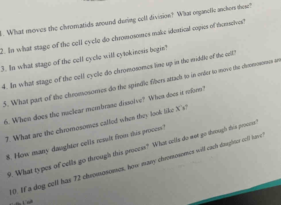 What moves the chromatids around during cell division? What organelle anchors these? 
2. In what stage of the cell cycle do chromosomes make identical copies of themselves? 
3. In what stage of the cell cycle will cytokinesis begin? 
4. In what stage of the cell cycle do chromosomes line up in the middle of the cell' 
5. What part of the chromosomes do the spindle fibers attach to in order to move the chromosomes ar 
6. When does the nuclear membrane dissolve? When does it reform? 
7. What are the chromosomes called when they look like X 's? 
8. How many daughter cells result from this process? 
9. What types of cells go through this process? What cells do not go through this process 
0. If a dog cell has 72 chromosomes, how many chromosomes will each daughter cell have