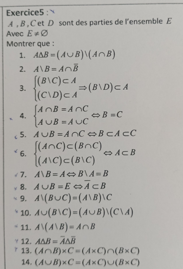 A , B , C et D sont des parties de l’ensemble E 
Avec E!= varnothing
Montrer que : 
1. A△ B=(A∪ B)/(A∩ B)
2. A)B=A∩ overline B
3. beginarrayl (B|C)⊂ A (C|D)⊂ Aendarray.  Rightarrow (B|D)⊂ A
4. beginarrayl A∩ B=A∩ C A∪ B=A∪ Cendarray.  Leftrightarrow B=C
5. A∪ B=A∩ CLeftrightarrow B⊂ A⊂ C
6. beginarrayl (A∩ C)⊂ (B∩ C) (A∪ C)⊂ (B∪ C)endarray.  Leftrightarrow A⊂ B
7. A∪ B=ALeftrightarrow B∪ A=B
8. A∪ B=ELeftrightarrow overline A⊂ B
9. A∪ (B∪ C)=(Avee B)|C
10. A∪ (B∪ C)=(A∪ B)/(C|A)
11. A∩ (Avee B)=A∩ B
12. A△ B=overline A△ overline B
13. (A∩ B)* C=(A* C)∩ (B* C)
14. (A∪ B)* C=(A* C)∪ (B* C)