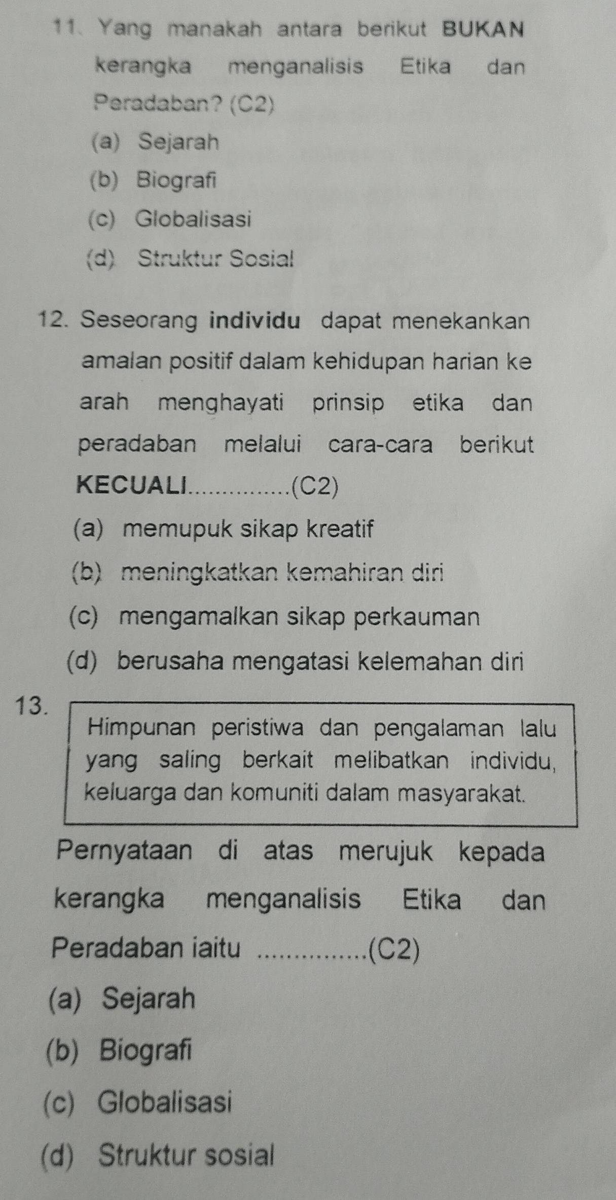 Yang manakah antara berikut BUKAN
kerangka menganalisis Etika dan
Peradaban? (C2)
(a) Sejarah
(b) Biografi
(c) Globalisasi
(d) Struktur Sosial
12. Seseorang individu dapat menekankan
amalan positif dalam kehidupan harian ke
arah menghayati prinsip etika dan
peradaban melalui cara-cara berikut
KECUALI_ (C2)
(a) memupuk sikap kreatif
(b) meningkatkan kemahiran diri
(c) mengamalkan sikap perkauman
(d) berusaha mengatasi kelemahan diri
13.
Himpunan peristiwa dan pengalaman lalu
yang saling berkait melibatkan individu,
keluarga dan komuniti dalam masyarakat.
Pernyataan di atas merujuk kepada
kerangka menganalisis Etika dan
Peradaban iaitu _(C2)
(a) Sejarah
(b) Biografi
(c) Globalisasi
(d) Struktur sosial