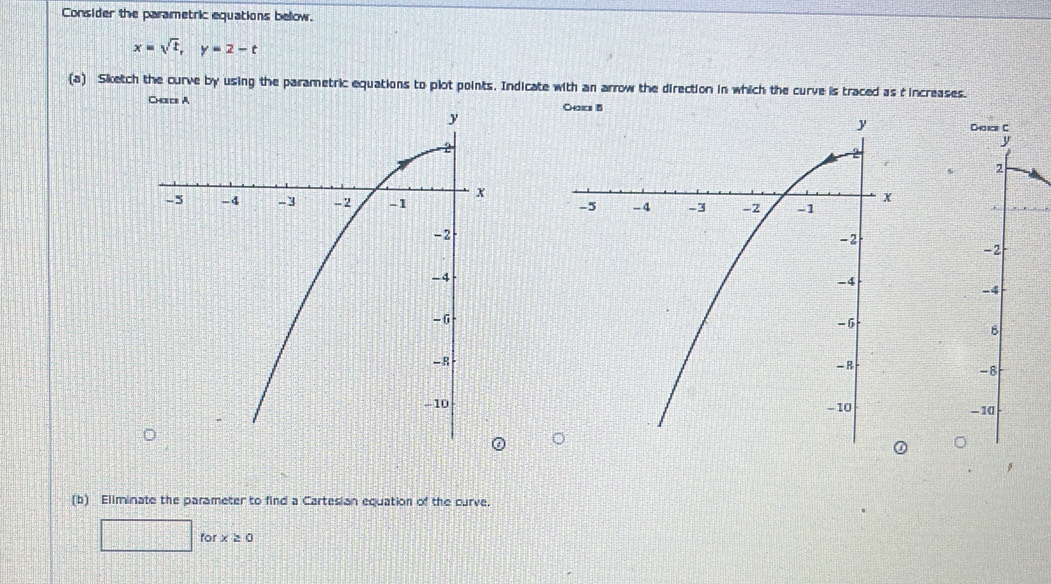 Consider the parametric equations bellow.
x=sqrt(t), y=2-t
(a) Sketch the curve by using the parametric equations to plot points. Indicate with an arrow the direction in which the curve is traced as t increases. 

(b) Eliminate the parameter to find a Cartesian equation of the curve. 
for x≥ 0