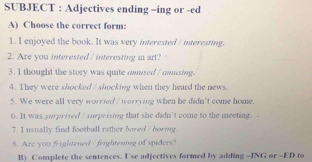 SUBJECT : Adjectives ending -ing or -ed 
A) Choose the correct form: 
1. I enjoyed the book. It was very interested / interesting. 
2. Are you interested / interesting in art? 
3. I thought the story was quite amused / amusing. 
4. They were shocked / shocking when they heard the news. 
5. We were all very worried / worrying when he didn’t come home. 
6. It was surprised / surprising that she didn't come to the meeting. 
7. I usually find football rather bored / boring. 
8. Are you frightened / frightening of spiders? 
B) Complete the sentences. Use adjectives formed by adding -ING or -ED to