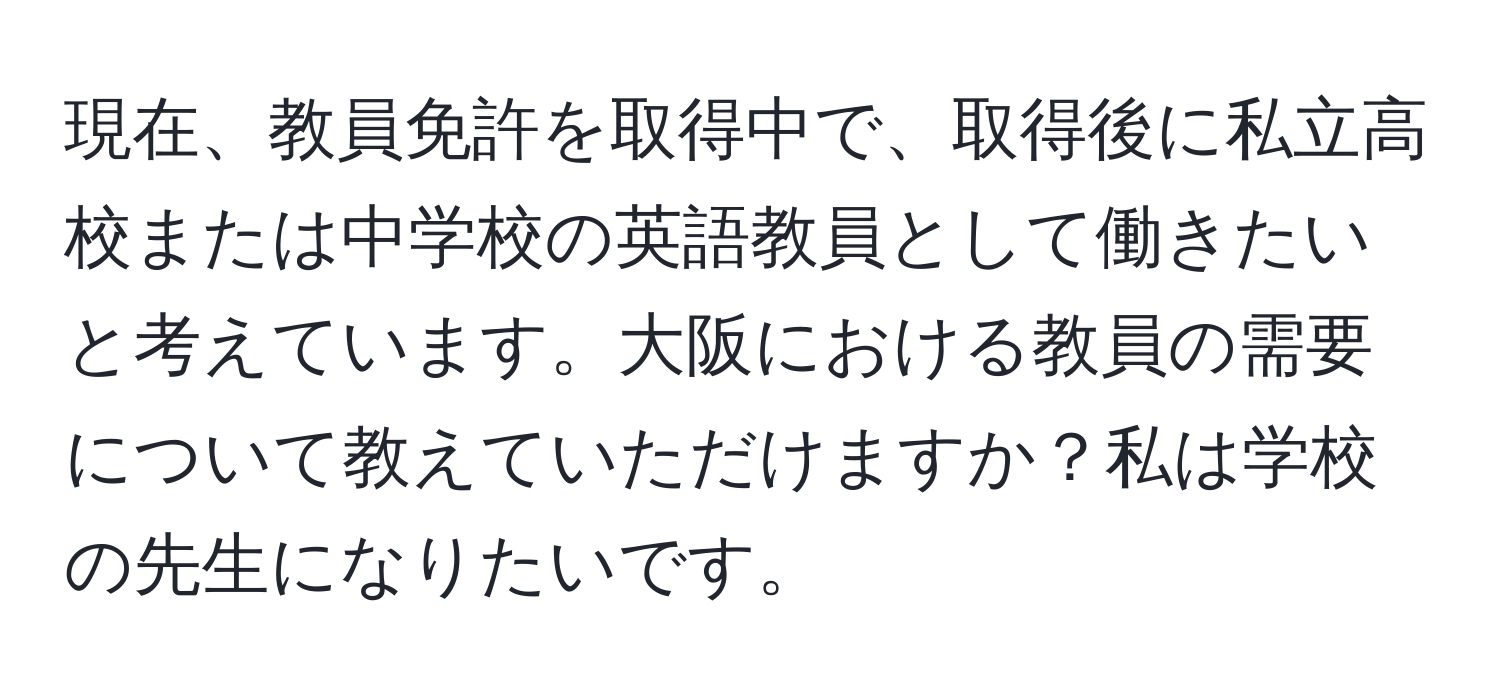 現在、教員免許を取得中で、取得後に私立高校または中学校の英語教員として働きたいと考えています。大阪における教員の需要について教えていただけますか？私は学校の先生になりたいです。