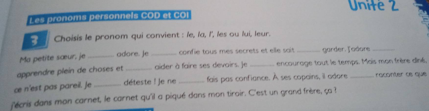 Unite 2 
Les pronoms personnels COD et COI 
3 Choisis le pronom qui convient : le, la, l', les ou lui, leur. 
Ma petite sœur, je_ 
adore. je _confie tous mes secrets et elle sait _garder. J'adore_ 
apprendre plein de choses et _aider à faire ses devoirs. Je _encourage tout le temps. Mais mon frère dîné, 
ce n'est pas pareil. Je _déteste ! Je ne _fais pas confiance. À ses copains, il adore _raconter ce que 
j'écris dans mon carnet, le carnet qu'il a piqué dans mon tiroir. C'est un grand frère, ça ?