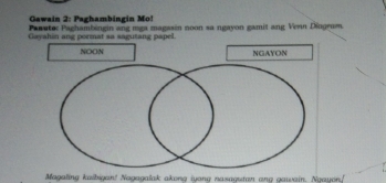 Gawain 2: Paghambingin Mo! 
Pasutec Paghambingin ang mga magasin noon sa ngayon gamit ang Venn Dingrom. 
Gayahin ang pormat sa sagutang papel. 
NOON NGAYON 
Magating kaibigan! Nagagalak akong juong nazagten ane gaueain. Naguan!