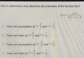 Which statement is true about the discontinuities of the function f(x) ?
f(x)= (x+1)/6x^2-7x-3 
There are asymptotes at x= 3/2  and x=- 1/3 .
There are holes at x- 3/2  and x-- 1/3 .
There are asymptotes atx=- 3/2  and x= 1/3 .
There are holes at x=- 3/2  and x= 1/3 .