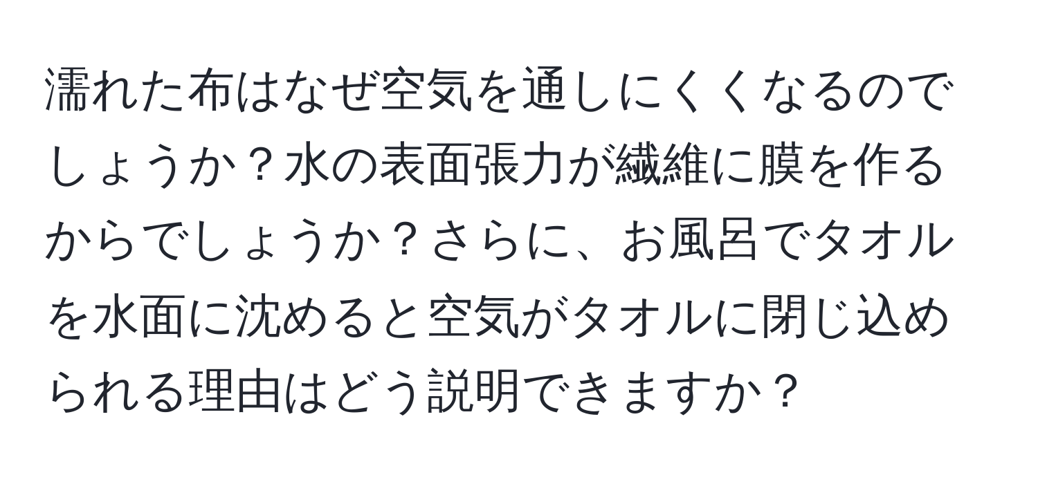 濡れた布はなぜ空気を通しにくくなるのでしょうか？水の表面張力が繊維に膜を作るからでしょうか？さらに、お風呂でタオルを水面に沈めると空気がタオルに閉じ込められる理由はどう説明できますか？