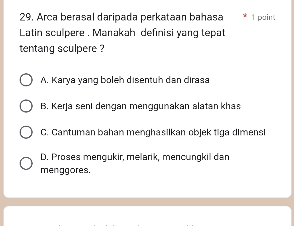 Arca berasal daripada perkataan bahasa * 1 point
Latin sculpere . Manakah definisi yang tepat
tentang sculpere ?
A. Karya yang boleh disentuh dan dirasa
B. Kerja seni dengan menggunakan alatan khas
C. Cantuman bahan menghasilkan objek tiga dimensi
D. Proses mengukir, melarik, mencungkil dan
menggores.