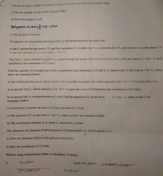 The sum of suterior angles of a regular polygon is 34 times the size of the exterior sngle.
0 Find the number of sides of the polygon (Imk)
if) Name the polygon (1mk)
The gution of a line a +3y-6Find
a) The grdient of the line
b) Equation of a line passing through point (1,2) and perpendicular to the given line.
A line L passes through point (1,2) and has a gradient of 5.Another line L_1 is perpendicular to Ly and meets it at a poist whent x=
+E ma ue equinion for 12 i te 10m y=ax+c
Two line L_1 and L_1 intersect at point PL_1 passes through the points (-4,0) and (0,6) Given that L_1 has the equation y=2x-2 fent
calculation, the coordinates of P.(3mks)
Find the equation of a straight line which is equidistant from the points (2,3) and (6,1) , expressing it in the form xx+5y=c whem
and c are constants.(4mks)
A line which joins the points A(3,k) and B(-2,5) is parallel to another line whose equation is 5y+2x=10.F nd the value of i.
a) A straight line L_1 , whose equation is 3y-2x=-2 meets the x-axis at R.Determine the coordinates of R. (2mks)
b) A second line L_1 is perpendicular to L_1 at R Find the equation of L_2 in the form y=mx+a where m and C are
constants.(3mks)
c) A third line Ls passes through (-4,1) and is parallel to L_2 Find:
i) The equation of L_3 in the form y=mx+c , where m and c are constants.(2mks)
ii) The coordinates of points S, at which L_1 intersects L_3 (3mks)
The disgonals of a rhombus PORS intersect at T Given that F P(2.2)(x1.6) and R(-1.5):
1
a) Draw the rhombus PQRS on the grid provided.(1mk)
b) State the coordinutes of T.(1mk)
Without using mathernatical tables or calculators. Evaluate:
nì 25* 125^(23) b 81^(-3/2)* 243^(3/5) cl (ncos alpha )^13=(0cos alpha ))^-10
frac 27^(-1)* 100^0* 5^(-1) 3^2* 5^0* 3^(-4)