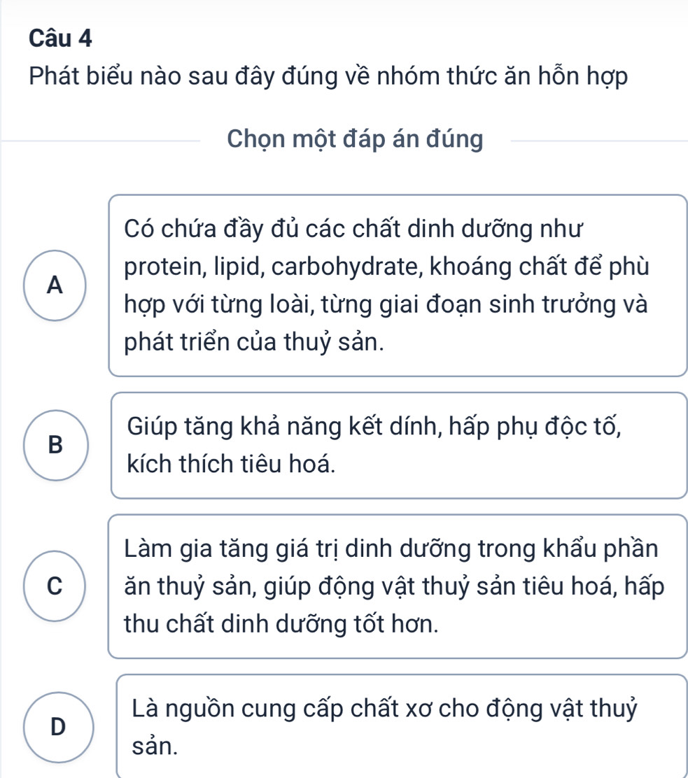 Phát biểu nào sau đây đúng về nhóm thức ăn hỗn hợp
Chọn một đáp án đúng
Có chứa đầy đủ các chất dinh dưỡng như
protein, lipid, carbohydrate, khoáng chất để phù
A
hợp với từng loài, từng giai đoạn sinh trưởng và
phát triển của thuỷ sản.
Giúp tăng khả năng kết dính, hấp phụ độc tố,
B
kích thích tiêu hoá.
Làm gia tăng giá trị dinh dưỡng trong khẩu phần
C ăn thuỷ sản, giúp động vật thuỷ sản tiêu hoá, hấp
thu chất dinh dưỡng tốt hơn.
Là nguồn cung cấp chất xơ cho động vật thuỷ
D
sản.