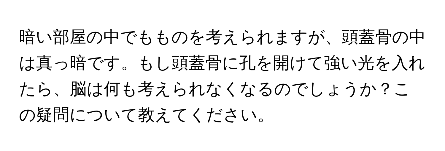 暗い部屋の中でもものを考えられますが、頭蓋骨の中は真っ暗です。もし頭蓋骨に孔を開けて強い光を入れたら、脳は何も考えられなくなるのでしょうか？この疑問について教えてください。