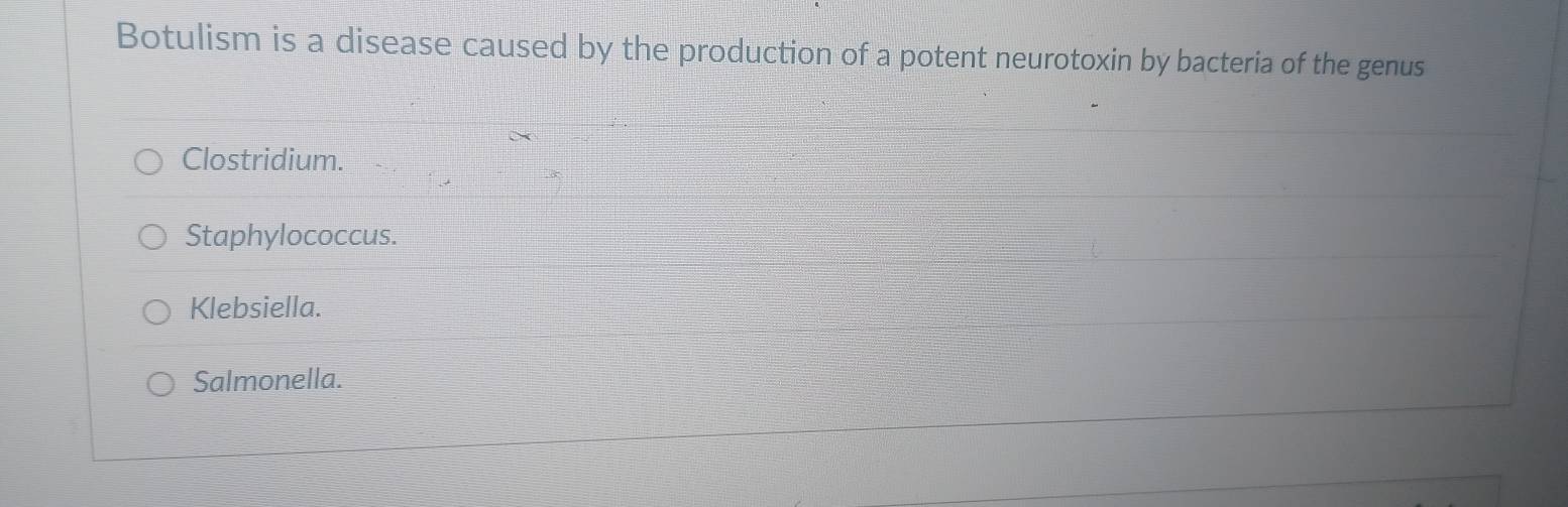 Botulism is a disease caused by the production of a potent neurotoxin by bacteria of the genus
Clostridium.
Staphylococcus.
Klebsiella.
Salmonella.