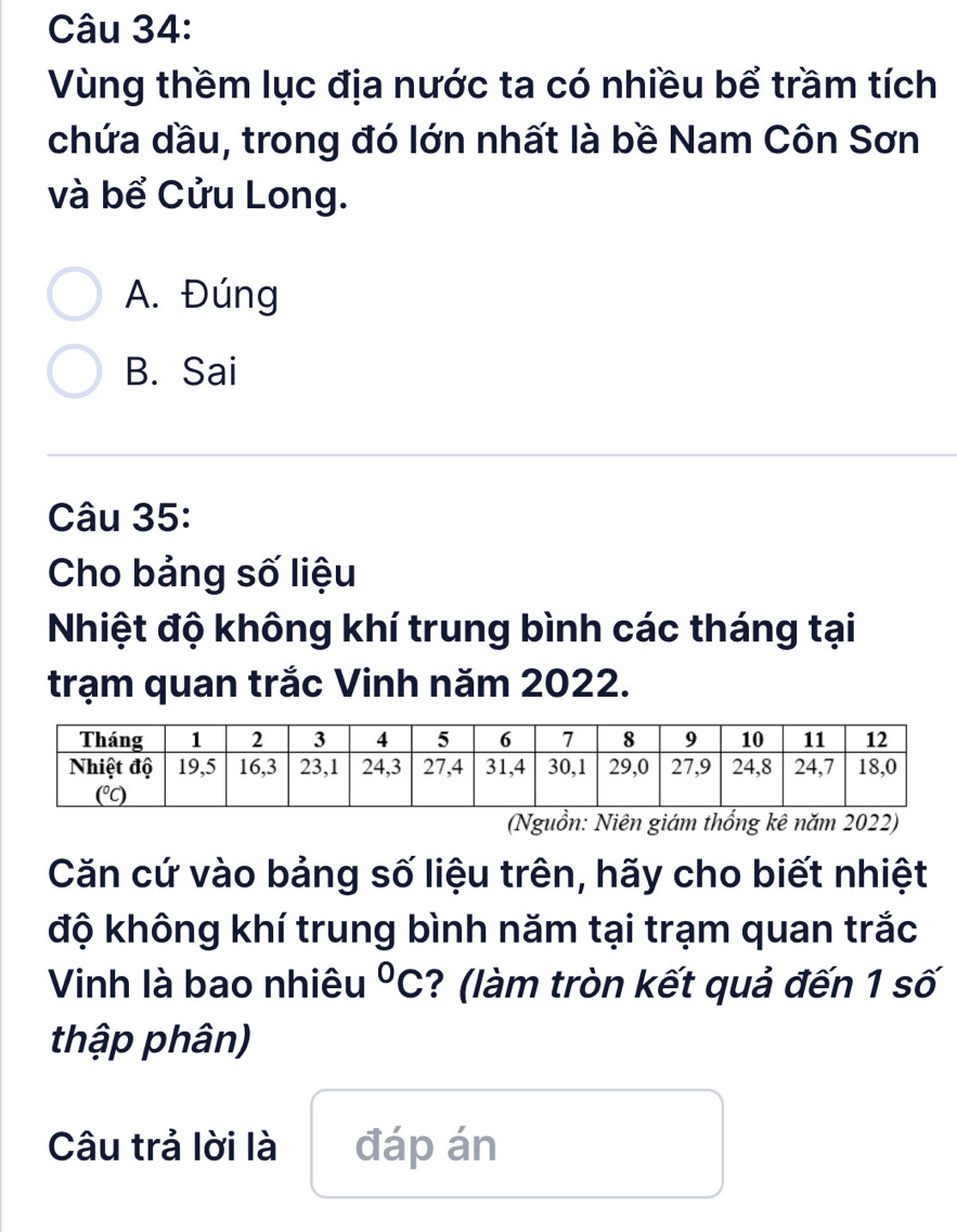 Vùng thềm lục địa nước ta có nhiều bể trầm tích
chứa dầu, trong đó lớn nhất là bề Nam Côn Sơn
và bể Cửu Long.
A. Đúng
B. Sai
Câu 35:
Cho bảng số liệu
Nhiệt độ không khí trung bình các tháng tại
trạm quan trắc Vinh năm 2022.
(Nguồn: Niên giám thổng kê năm 2022)
Căn cứ vào bảng số liệu trên, hãy cho biết nhiệt
độ không khí trung bình năm tại trạm quan trắc
Vinh là bao nhiêu°C ? (làm tròn kết quả đến 1 số
thập phân)
Câu trả lời là đáp án