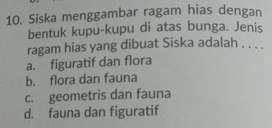 Siska menggambar ragam hias dengan
bentuk kupu-kupu di atas bunga. Jenis
ragam hias yang dibuat Siska adalah . . . .
a. figuratif dan flora
b. flora dan fauna
c. geometris dan fauna
d. fauna dan figuratif