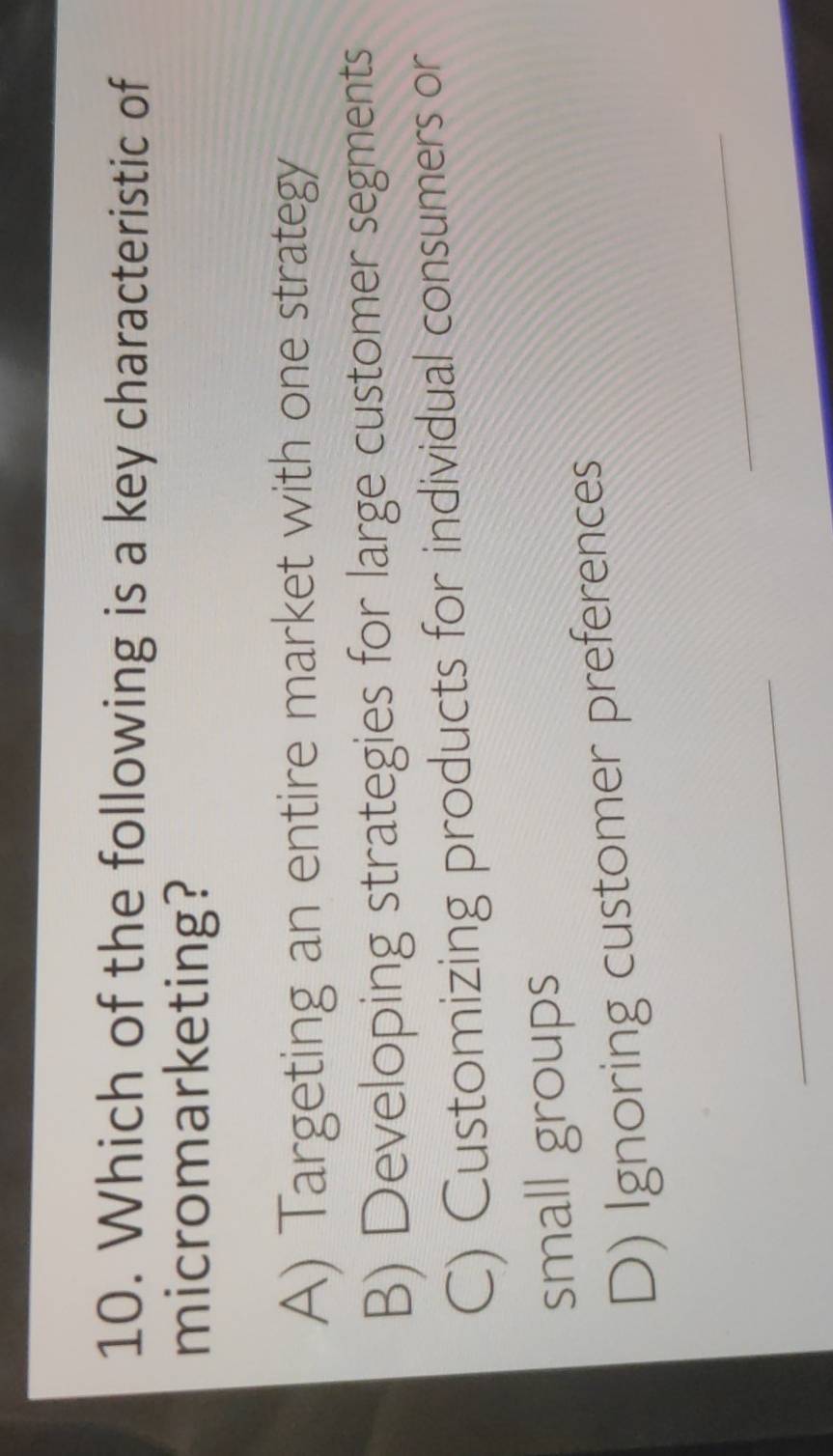 Which of the following is a key characteristic of
micromarketing?
A) Targeting an entire market with one strategy
B) Developing strategies for large customer segments
C) Customizing products for individual consumers or
small groups
D) Ignoring customer preferences
_
_