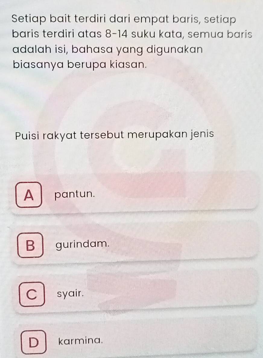 Setiap bait terdiri dari empat baris, setiap
baris terdiri atas 8 - 14 suku kata, semua baris
adalah isi, bahasa yang digunakan
biasanya berupa kiasan.
Puisi rakyat tersebut merupakan jenis
A pantun.
B gurindam.
C syair.
D karmina.