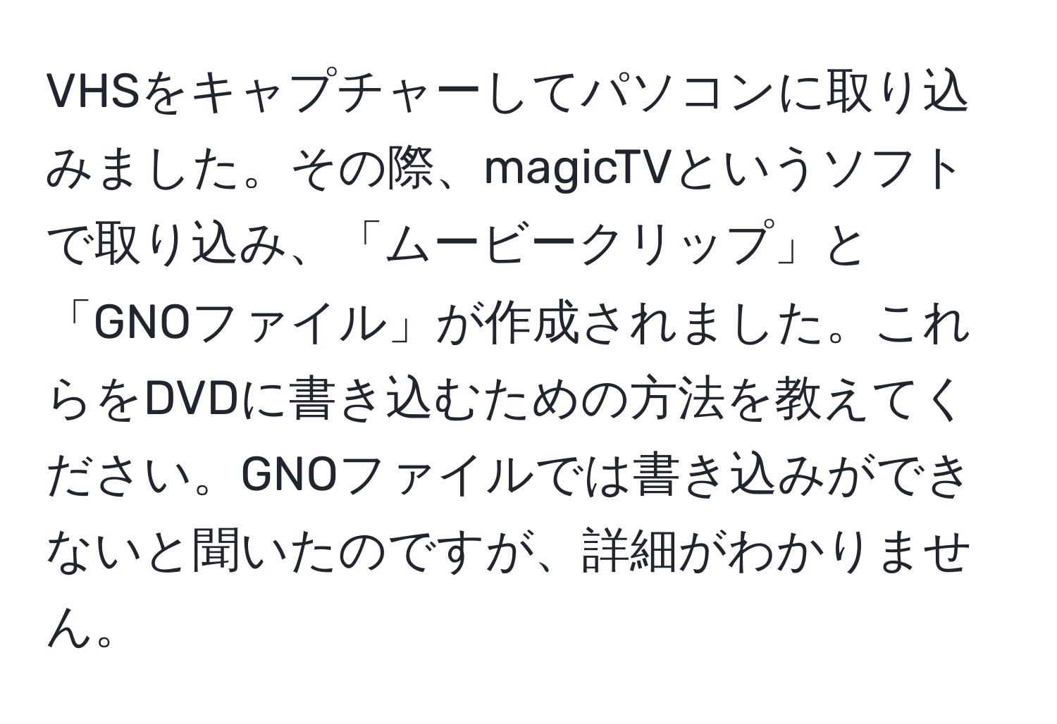 VHSをキャプチャーしてパソコンに取り込みました。その際、magicTVというソフトで取り込み、「ムービークリップ」と「GNOファイル」が作成されました。これらをDVDに書き込むための方法を教えてください。GNOファイルでは書き込みができないと聞いたのですが、詳細がわかりません。