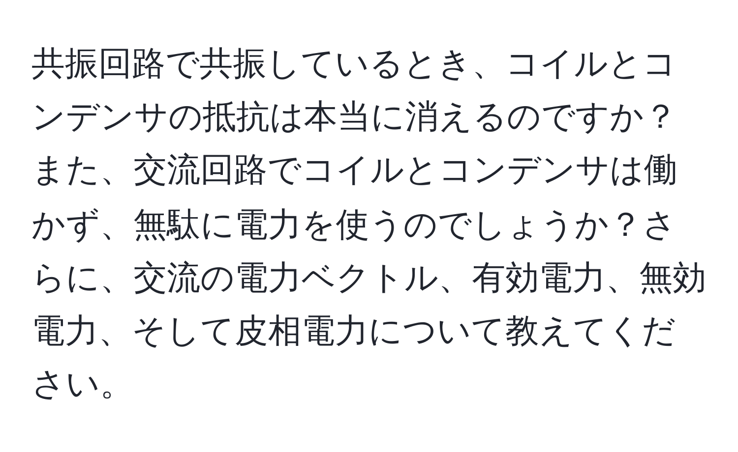 共振回路で共振しているとき、コイルとコンデンサの抵抗は本当に消えるのですか？また、交流回路でコイルとコンデンサは働かず、無駄に電力を使うのでしょうか？さらに、交流の電力ベクトル、有効電力、無効電力、そして皮相電力について教えてください。