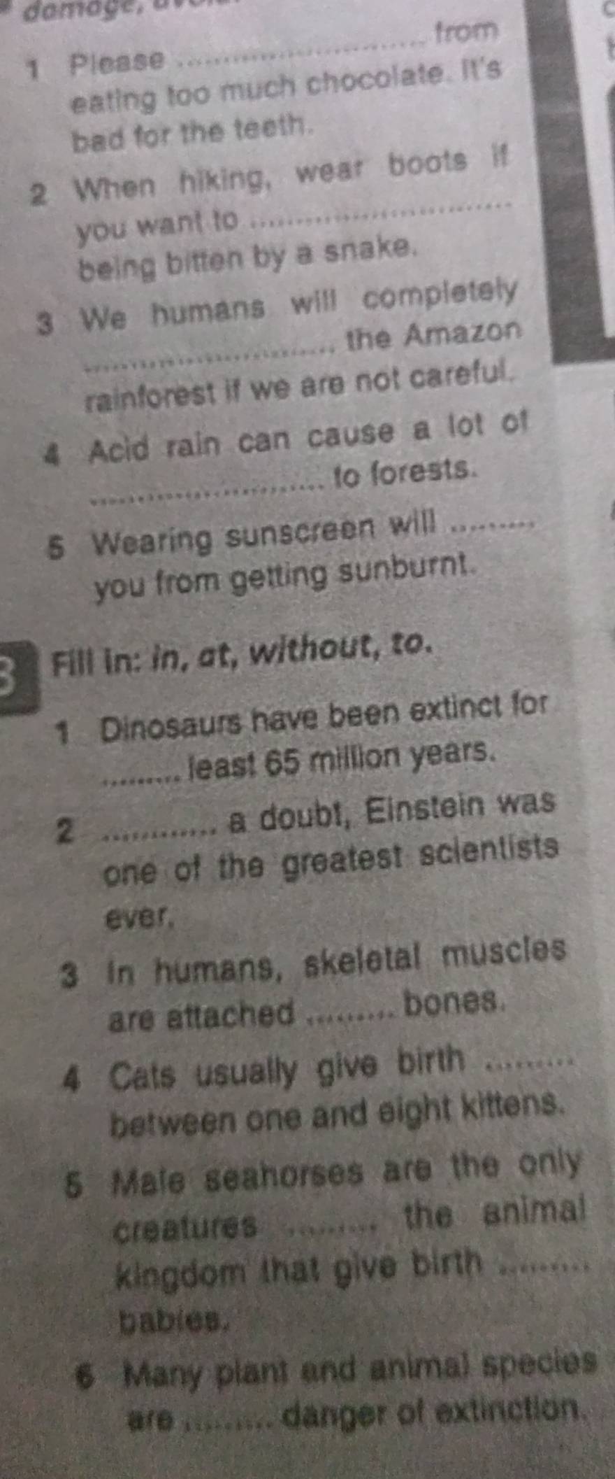 from 
1 Please 
eating too much chocolate. It's 
bad for the teeth. 
_ 
2 When hiking, wear boots if 
you want to 
being bitten by a snake. 
_ 
3 We humans will completely 
the Amazon 
rainforest if we are not careful. 
4 Acid rain can cause a lot of 
_ 
to forests. 
5 Wearing sunscreen will_ 
you from getting sunburnt. 
Fill in: in, at, without, to. 
1 Dinosaurs have been extinct for 
_least 65 million years. 
2 _a doubt, Einstein was 
one of the greatest scientists 
ever, 
3 In humans, skeletal muscles 
are attached _bones. 
4 Cats usually give birth_ 
between one and eight kittens. 
5 Male seahorses are the only 
creatures _the animal 
kingdom that give birth_ 
bables. 
6 Many plant and animal species 
are ......... danger of extinction.