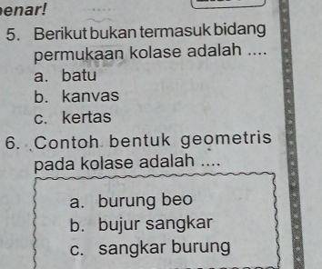 enar!
5. Berikut bukan termasuk bidang
permukaan kolase adalah ....
a. batu
b. kanvas
c. kertas
6. Contoh bentuk geometris
pada kolase adalah …_
a. burung beo
b. bujur sangkar
c. sangkar burung