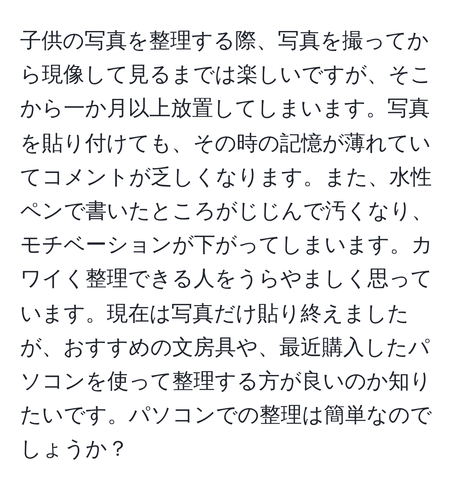 子供の写真を整理する際、写真を撮ってから現像して見るまでは楽しいですが、そこから一か月以上放置してしまいます。写真を貼り付けても、その時の記憶が薄れていてコメントが乏しくなります。また、水性ペンで書いたところがじじんで汚くなり、モチベーションが下がってしまいます。カワイく整理できる人をうらやましく思っています。現在は写真だけ貼り終えましたが、おすすめの文房具や、最近購入したパソコンを使って整理する方が良いのか知りたいです。パソコンでの整理は簡単なのでしょうか？