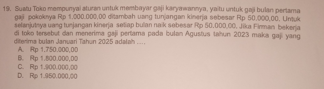 Suatu Toko mempunyai aturan untuk membayar gaji karyawannya, yaitu untuk gaji bulan pertama
gaji pokoknya Rp 1.000.000,00 ditambah uang tunjangan kinerja sebesar Rp 50.000,00. Untuk
selanjutnya uang tunjangan kinerja setiap bulan naik sebesar Rp 50.000,00. Jika Firman bekerja
di toko tersebut dan menerima gaji pertama pada bulan Agustus tahun 2023 maka gaji yang
diterima bulan Januari Tahun 2025 adalah ....
A. Rp 1.750.000,00
B. Rp 1.800.000,00
C. Rp 1.900.000,00
D. Rp 1.950.000,00