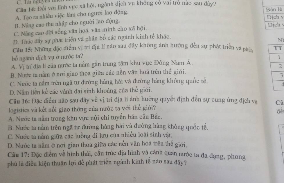 Tar nguyen i
Câu 14: Đối với lĩnh vực xã hội, ngành dịch vụ không có vai trò nào sau đây?
A. Tạo ra nhiều việc làm cho người lao động.
Bán lẻ
Dịch v
B. Nâng cao thu nhập cho người lao động.
Dịch
C. Nâng cao đời sống văn hoá, văn minh cho xã hội.
D. Thúc đầy sự phát triển và phân bố các ngành kinh tế khác.
l
Câu 15: Những đặc điểm vị trí địa lí nào sau đây không ảnh hưởng đến sự phát triển và phần 
bố ngành dịch vụ ở nước ta?
A. Vị trí địa lí của nước ta nằm gần trung tâm khu vực Đông Nam Á.
B. Nước ta nằm ở nơi giao thoa giữa các nền văn hoá trên thế giới.
3
C. Nước ta nằm trên ngã tư đường hàng hải và đường hàng không quốc tế.
4
D. Nằm liền kề các vành đai sinh khoáng của thế giới.
Câu 16: Đặc điểm nào sau đây về vị trí địa lí ảnh hưởng quyết định đến sự cung ứng dịch vụ Câ
logistics và kết nổi giao thông của nước ta với thế giới?
đế
A. Nước ta nằm trong khu vực nội chí tuyến bán cầu Bắc.
B. Nước ta nằm trên ngã tư đường hàng hải và đường hàng không quốc tế.
C. Nước ta nằm giữa các luồng di lưu của nhiều loài sinh vật.
D. Nước ta nằm ở nơi giao thoa giữa các nền văn hoá trên thế giới.
Câu 17: Đặc điểm về hình thái, cấu trúc địa hình và cảnh quan nước ta đa dạng, phong
phú là điều kiện thuận lợi để phát triển ngành kinh tế nào sau đây?
2