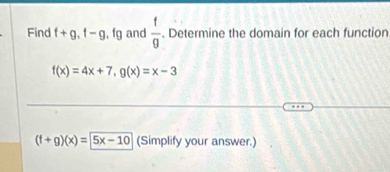 Find f+g, f-g , fg and  f/g  Determine the domain for each function
f(x)=4x+7, g(x)=x-3
(f+g)(x)=5x-10 (Simplify your answer.)