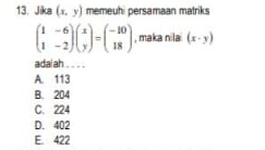 Jika (x,y) memeuhi persamaan matriks
beginpmatrix 1&-6 1&-2endpmatrix beginpmatrix x yendpmatrix =beginpmatrix -10 18endpmatrix , maka nila (x· y)
adaiah
A. 113
B. 204
C. 224
D. 402
E. 422