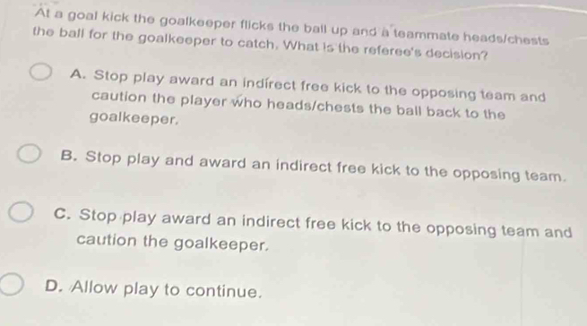 At a goal kick the goalkeeper flicks the ball up and a teammate heads/chests
the ball for the goalkeeper to catch. What is the referee's decision?
A. Stop play award an indirect free kick to the opposing team and
caution the player who heads/chests the ball back to the
goalkeeper.
B. Stop play and award an indirect free kick to the opposing team.
C. Stop play award an indirect free kick to the opposing team and
caution the goalkeeper.
D. Allow play to continue.