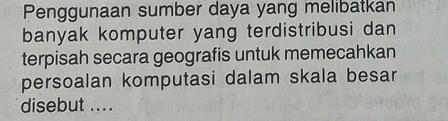 Penggunaan sumber daya yang melibatkan 
banyak komputer yang terdistribusi dan 
terpisah secara geografis untuk memecahkan 
persoalan komputasi dalam skala besar 
disebut ...