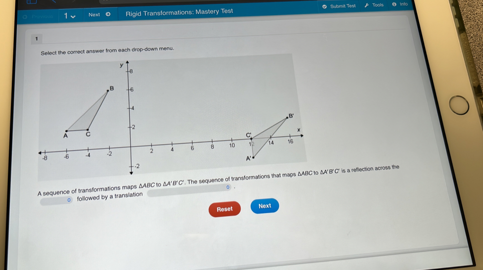 evien 1 Next Rigid Transformations: Mastery Test Submit Test
Tools into
1
Select the correct answer from each drop-down menu.
A sequence of transformations maps △ ABC to △ A'B'C'. The sequence of transformations that maps ΔABC to △ A'B'C' is a reflection across the
○ .
。 followed by a translation
Reset Next