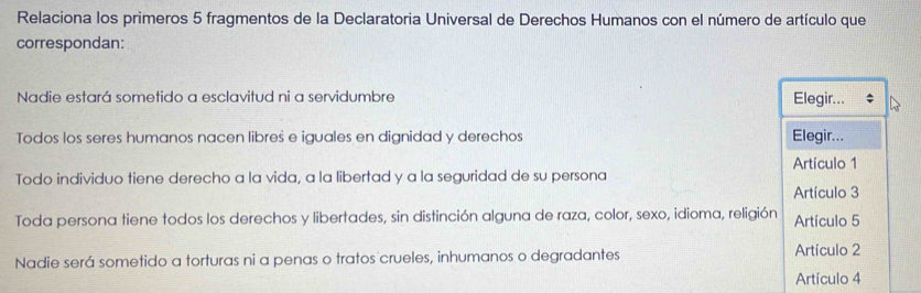 Relaciona los primeros 5 fragmentos de la Declaratoria Universal de Derechos Humanos con el número de artículo que 
correspondan: 
Nadie estará sometido a esclavitud ni a servidumbre Elegir... 
Todos los seres humanos nacen libres e iguales en dignidad y derechos Elegir... 
Artículo 1 
Todo individuo tiene derecho a la vida, a la libertad y a la seguridad de su persona 
Artículo 3
Toda persona tiene todos los derechos y libertades, sin distinción alguna de raza, color, sexo, idioma, religión Artículo 5
Nadie será sometido a torturas ni a penas o tratos crueles, inhumanos o degradantes Artículo 2
Artículo 4