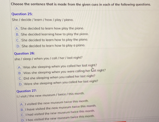 Choose the sentence that is made from the given cues in each of the following questions.
Question 25:
She / decide / learn / how / play / piano.
A. She decided to learn how play the piano
B. She decided learning how to play the piano.
C. She decided to learn how to play the piano.
D. She decided to learn how to play a piano.
Question 26:
she / sleep / when you / call / her / last night?
A. Was she sleeping when you called her last night?
B. Was she sleeping when you were calling her lust night?
C. Did she sleeping when you called her last night?
D. Were she sleeping when you called her last night?
Question 27:
l / visit / the new museum / twice / this month.
A. I visited the new museum twice this month.
B. I have visited the new museum twice this month.
C. I had visited the new museum twice this month.
D. I has visited the new museum twice this month.