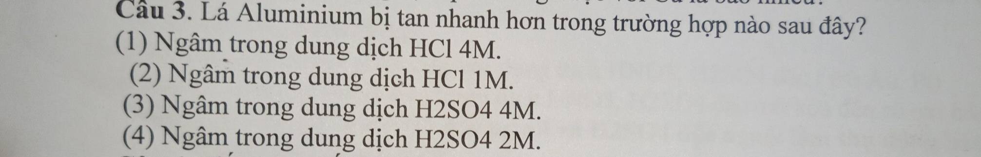 Cầâu 3. Lá Aluminium bị tan nhanh hơn trong trường hợp nào sau đây?
(1) Ngâm trong dung dịch HCl 4M.
(2) Ngâm trong dung dịch HCl 1M.
(3) Ngâm trong dung dịch H2SO4 4M.
(4) Ngâm trong dung dịch H2SO4 2M.