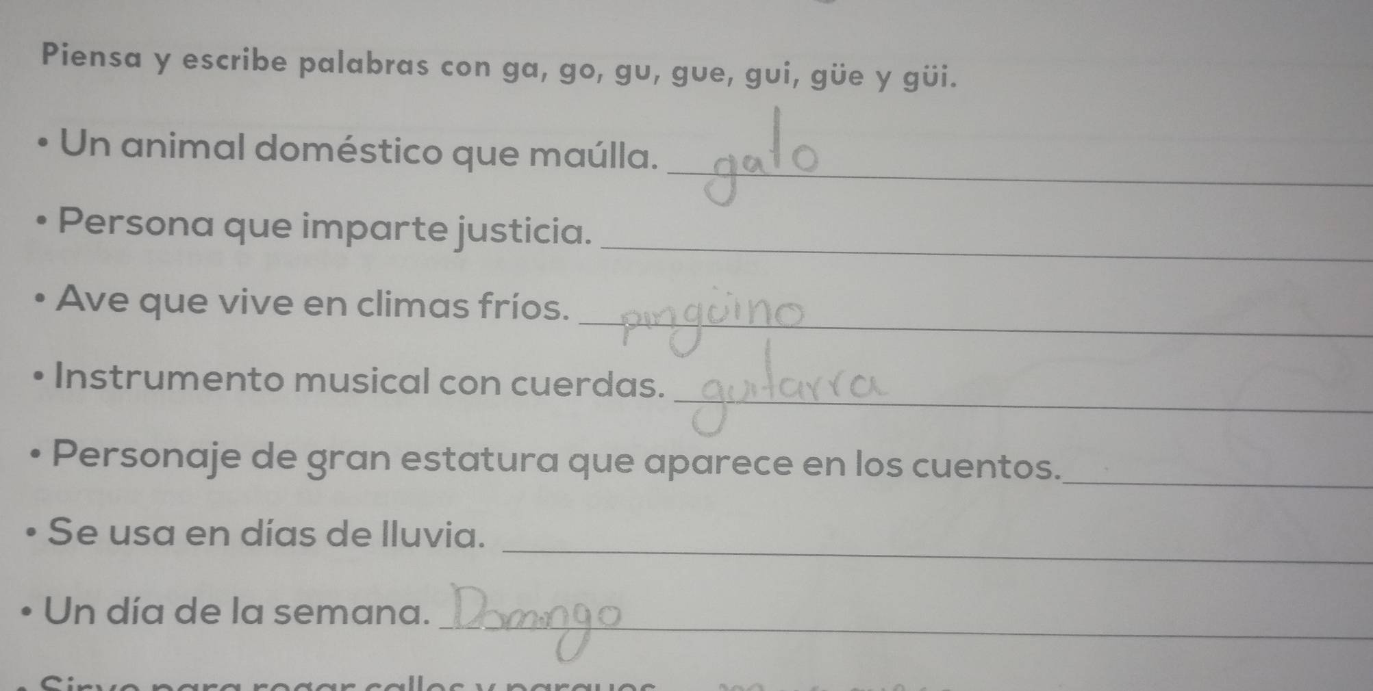 Piensa y escribe palabras con ga, go, gu, gue, gui, güe y güi. 
_ 
Un animal doméstico que maúlla. 
Persona que imparte justicia._ 
_ 
Ave que vive en climas fríos. 
_ 
Instrumento musical con cuerdas. 
Personaje de gran estatura que aparece en los cuentos._ 
_ 
Se usa en días de lluvia. 
_ 
Un día de la semana.