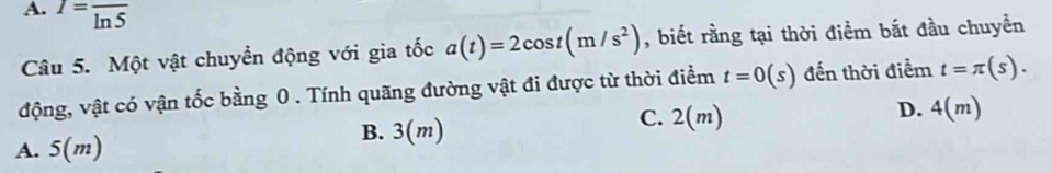 A. I=frac ln 5
Câu 5. Một vật chuyển động với gia tốc a(t)=2cos t(m/s^2) , biết rằng tại thời điểm bắt đầu chuyển
động, vật có vận tốc bằng 0. Tính quãng đường vật đi được từ thời điểm t=0(s) đến thời điểm t=π (s).
D. 4(m)
B. 3(m)
C. 2(m)
A. 5(m)