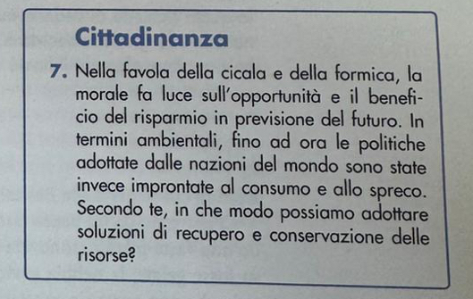 Cittadinanza 
7. Nella favola della cicala e della formica, la 
morale fa luce sull'opportunità e il benefi- 
cio del risparmio in previsione del futuro. In 
termini ambientali, fino ad ora le politiche 
adottate dalle nazioni del mondo sono state 
invece improntate al consumo e allo spreco. 
Secondo te, in che modo possiamo adottare 
soluzioni di recupero e conservazione delle 
risorse?