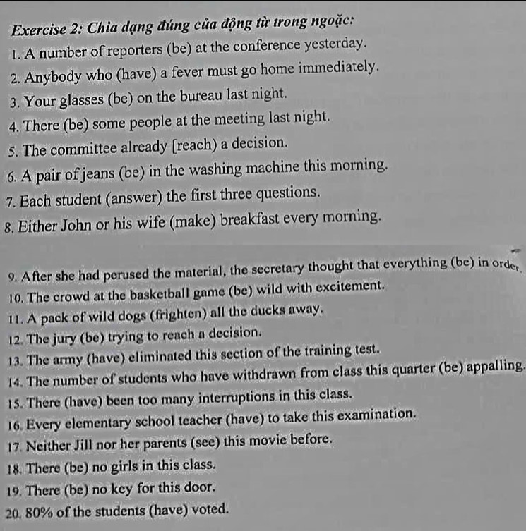 Chia dạng đúng của động từ trong ngoặc: 
1. A number of reporters (be) at the conference yesterday. 
2. Anybody who (have) a fever must go home immediately. 
3. Your glasses (be) on the bureau last night. 
4. There (be) some people at the meeting last night. 
5. The committee already [reach) a decision. 
6. A pair of jeans (be) in the washing machine this morning. 
7. Each student (answer) the first three questions. 
8. Either John or his wife (make) breakfast every morning. 
9. After she had perused the material, the secretary thought that everything (be) in order 
10. The crowd at the basketball game (be) wild with excitement. 
11. A pack of wild dogs (frighten) all the ducks away. 
12. The jury (be) trying to reach a decision. 
13. The army (have) eliminated this section of the training test. 
14. The number of students who have withdrawn from class this quarter (be) appalling. 
15. There (have) been too many interruptions in this class. 
16. Every elementary school teacher (have) to take this examination. 
17. Neither Jill nor her parents (see) this movie before. 
18. There (be) no girls in this class. 
19. There (be) no key for this door. 
20. 80% of the students (have) voted.