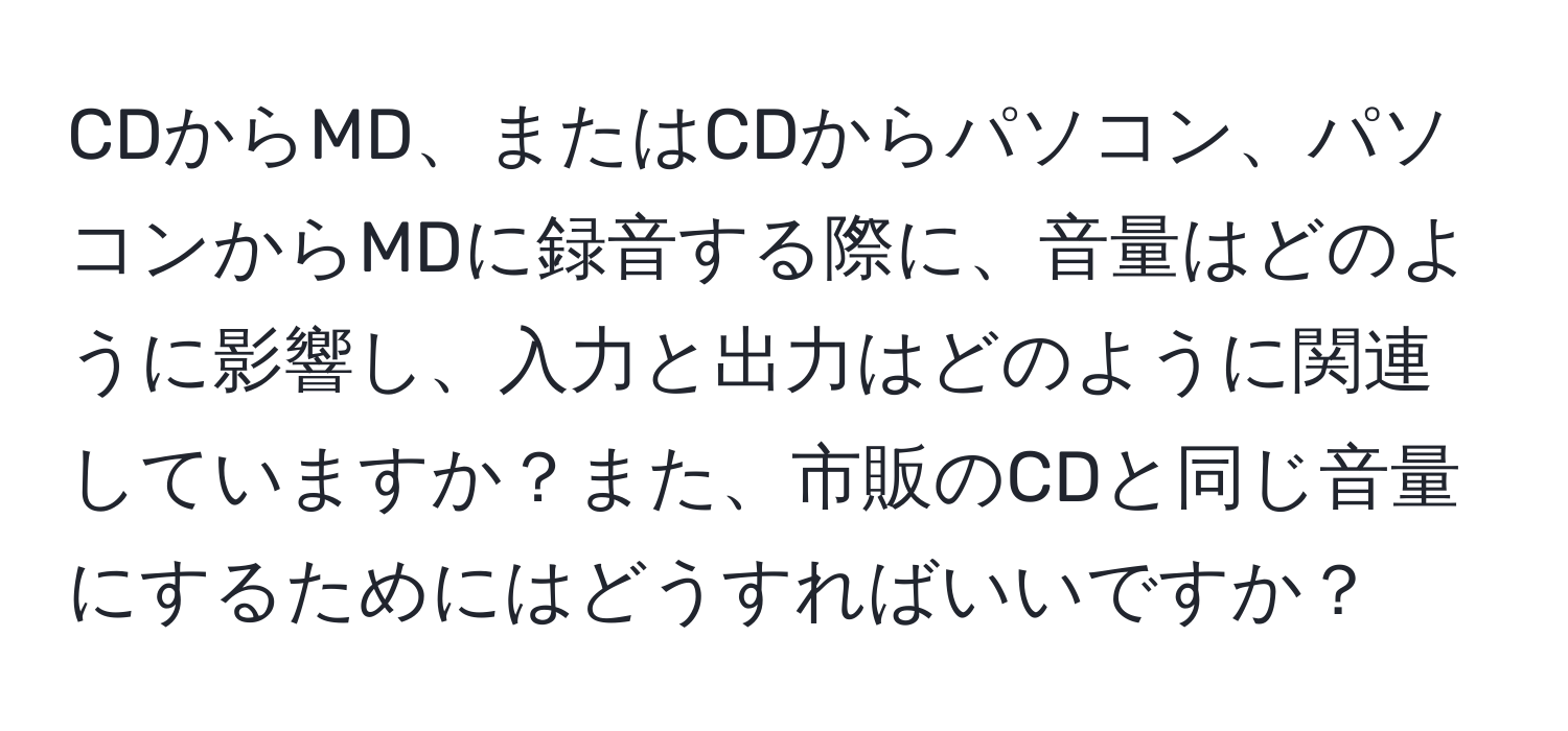 CDからMD、またはCDからパソコン、パソコンからMDに録音する際に、音量はどのように影響し、入力と出力はどのように関連していますか？また、市販のCDと同じ音量にするためにはどうすればいいですか？