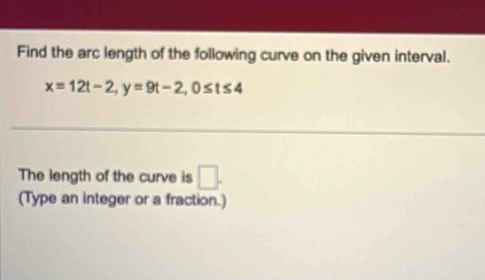 Find the arc length of the following curve on the given interval.
x=12t-2, y=9t-2, 0≤ t≤ 4
The length of the curve is □ . 
(Type an integer or a fraction.)