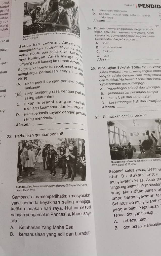 untuk
tunjuk
Paket 1 PENDID
gsungC. persatuan Indonesia
man-
C
D. keadilan sosial bagi seluruh rakyat
vaktu.Indonesia
g tua
Alasan:_
ulang
_
27 .
telah
24. Proses penyelenggaraan negara tidak
boleh dilakukan sewenang-wenang. Oleh
karena itu, penyelenggaraan negara harus
tan di
berdasarkan kepada aturan ....
Setiap hari Lebaran, Amerta tur A. lisan
tusan
mengantarkan ketupat sayur ke rum B. internasional
Anisa. Begitu pun sebaliknya, ketika h C. hukum
raya Kuningan, Anisa mengantark D. adat
npat
tumpeng nasi kuning ke rumah Amerta Alasan:__
Berdasarkan cerita tersebut, mereka salin 25. (Soal Ujian Sekolah SD/MI Tahun 2023
akan  Suatu masalah yang menyangkut orang
menghargai perbedaan dengan .... (U
2019) banyak selalu dengan cara musyawara
dan mufakat. Hal tersebut dilakukan denga
A. sikap peduli dengan perilaku berba kebersamaan untuk menjaga
aati makanan
ang B sikap tenggang rasa dengan perilak A. kepentingan pribadi dan golongan
saling silaturahmi B. persatuan dan kesatuan bangsa
C. nama baik dan kehormatan
C. sikap toleransi dengan perilak D. keseimbangan hak dan kewajiba
ng menjaga keamanan dan ketertiban Alasan:__
D. sikap berkasih sayang dengan perilaku
saling mendoakan 26. Perhatikan gambar berikut!
Alasan:_
_
23. Perhatikan gambar berikut!
Sumber: https://www.sahabatguru.com, diakses
2023, pukul 13.12 WIB
Sebagai ketua kelas, Gesang
oleh Bu Sukma untuk
Sumber: https://www.idntimes.com/diakses 06 September 2023, musyawarah kelas. Akan tet
langsung memutuskan sendiri 
pukul 15.51 WIB
yang akan ditampilkan o 
Gambar di atas memperlihatkan masyarakat
yang berbeda keyakinan saling menjaga tanpa bermusyawarah ter
ketika diadakan hari raya. Hal ini sesuai Seharusnya musyawarah m
pengambilan keputusan
dengan pengamalan Pancasila, khususnya sesuai dengan prinsip ....
sila .... A. kebersamaan
A. Ketuhanan Yang Maha Esa
B. demokrasi Pancasila
B. kemanusiaan yang adil dan beradab