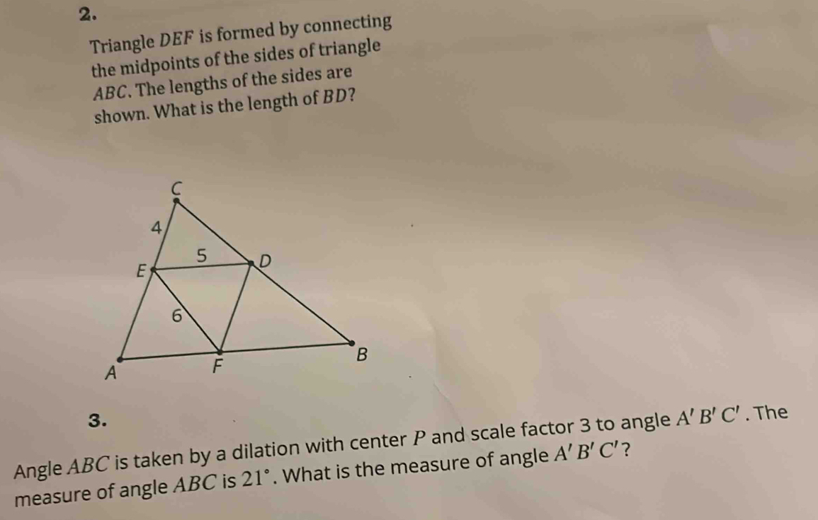 Triangle DEF is formed by connecting 
the midpoints of the sides of triangle
ABC. The lengths of the sides are 
shown. What is the length of BD? 
3. 
Angle ABC is taken by a dilation with center P and scale factor 3 to angle ? A'B'C'. The 
measure of angle ABC is 21°. What is the measure of angle A'B'C'