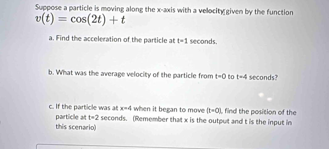 Suppose a particle is moving along the x-axis with a velocity given by the function
v(t)=cos (2t)+t
a. Find the acceleration of the particle at t=1 seconds. 
b. What was the average velocity of the particle from t=0 to t=4 seconds? 
c. If the particle was at x=4 when it began to move (t=0) , find the position of the 
particle at t=2 seconds. (Remember that x is the output and t is the input in 
this scenario)