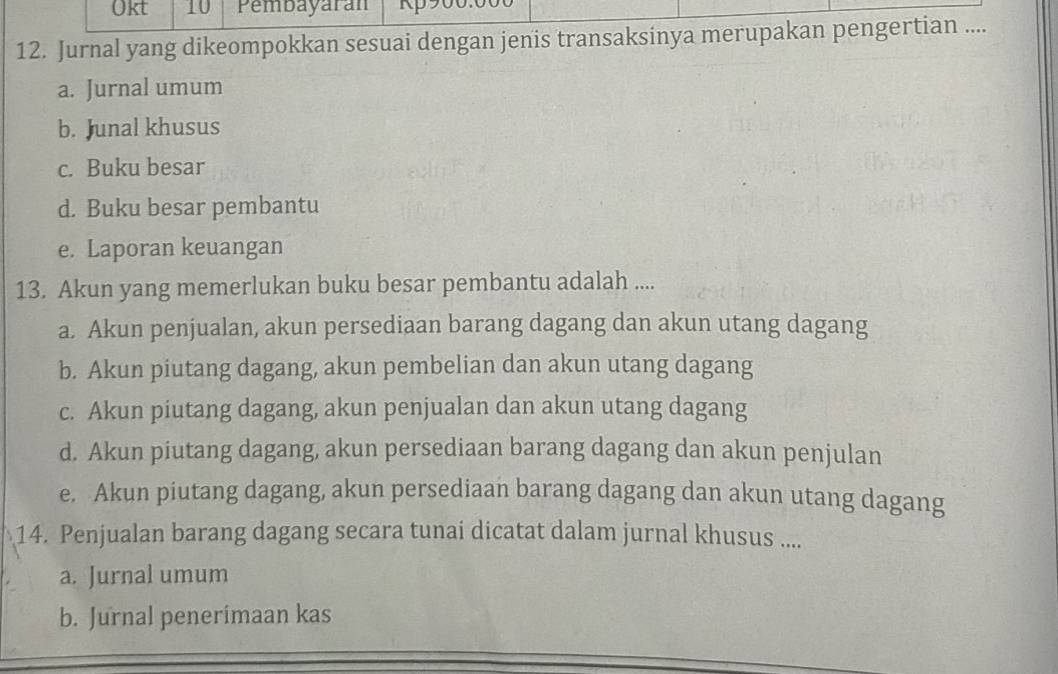 Okt 10 Pembayaran 
12. Jurnal yang dikeompokkan sesuai dengan jenis transaksinya merupakan pengertian ....
a. Jurnal umum
b. Junal khusus
c. Buku besar
d. Buku besar pembantu
e. Laporan keuangan
13. Akun yang memerlukan buku besar pembantu adalah ....
a. Akun penjualan, akun persediaan barang dagang dan akun utang dagang
b. Akun piutang dagang, akun pembelian dan akun utang dagang
c. Akun piutang dagang, akun penjualan dan akun utang dagang
d. Akun piutang dagang, akun persediaan barang dagang dan akun penjulan
e. Akun piutang dagang, akun persediaan barang dagang dan akun utang dagang
14. Penjualan barang dagang secara tunai dicatat dalam jurnal khusus ....
a. Jurnal umum
b. Jurnal penerimaan kas