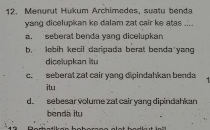 Menurut Hukum Archimedes, suatu benda
yang dicelupkan ke dalam zat cair ke atas ....
a. seberat benda yang dicelupkan
b. lebih kecil daripada berat benda yang
dicelupkan itu
c. seberat zat cair yang dipindahkan benda 1
itu
d. sebesar volume zat cair yang dipindahkan
bendä itu