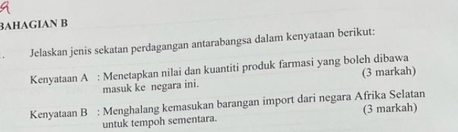 BAHAGIAN B 
. Jelaskan jenis sekatan perdagangan antarabangsa dalam kenyataan berikut: 
Kenyataan A : Menetapkan nilai dan kuantiti produk farmasi yang boleh dibawa 
masuk ke negara ini. (3 markah) 
Kenyataan B : Menghalang kemasukan barangan import dari negara Afrika Selatan 
untuk tempoh sementara. (3 markah)