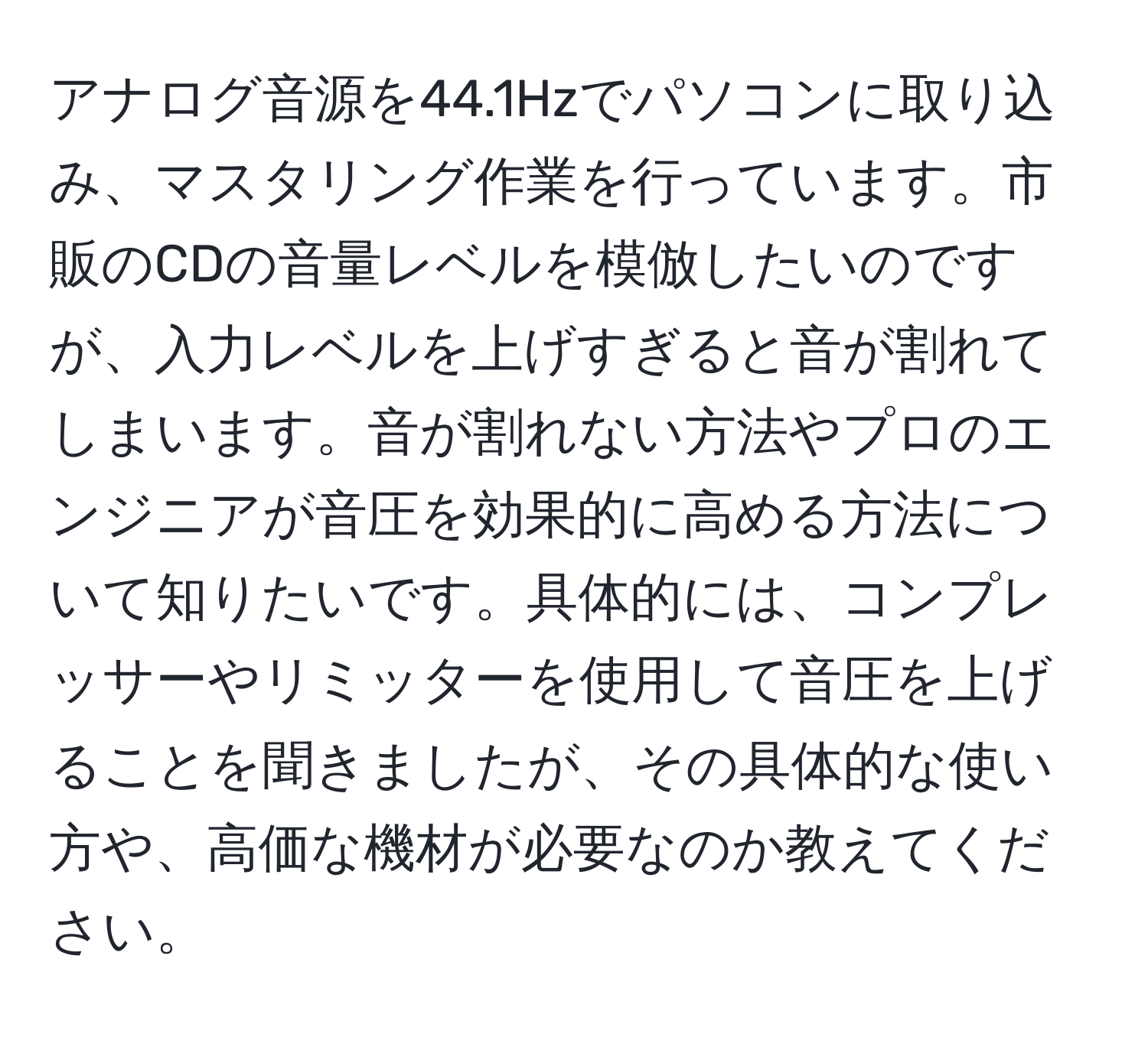 アナログ音源を44.1Hzでパソコンに取り込み、マスタリング作業を行っています。市販のCDの音量レベルを模倣したいのですが、入力レベルを上げすぎると音が割れてしまいます。音が割れない方法やプロのエンジニアが音圧を効果的に高める方法について知りたいです。具体的には、コンプレッサーやリミッターを使用して音圧を上げることを聞きましたが、その具体的な使い方や、高価な機材が必要なのか教えてください。